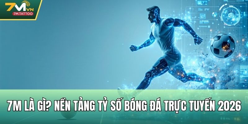 7M là gì? Nền tảng tỷ số bóng đá trực tuyến 2026